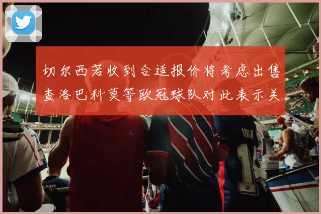 切尔西若收到合适报价将考虑出售查洛巴科莫等欧冠球队对此表示关注