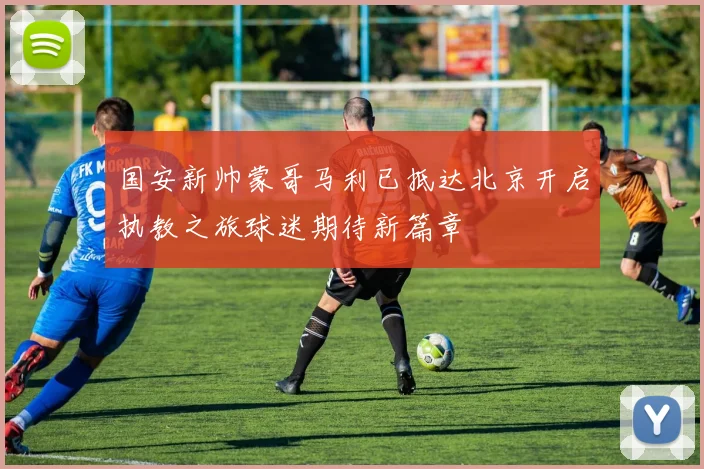 国安新帅蒙哥马利已抵达北京开启执教之旅球迷期待新篇章
