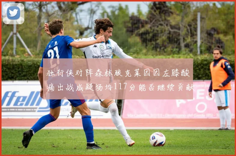 独行侠对阵森林狼克莱因因左膝酸痛出战成疑场均117分能否继续贡献