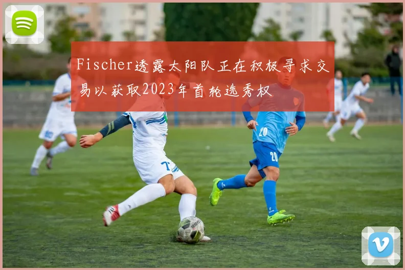 Fischer透露太阳队正在积极寻求交易以获取2023年首轮选秀权