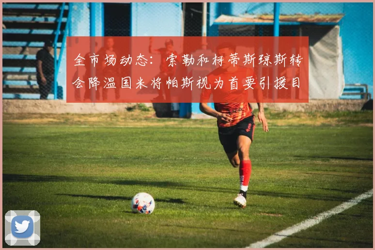 全市场动态：索勒和柯蒂斯琼斯转会降温国米将帕斯视为首要引援目标