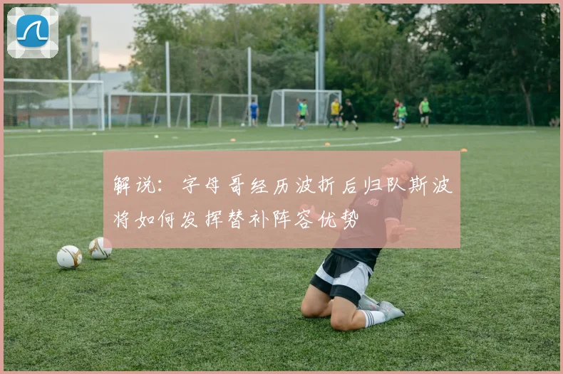 解说：字母哥经历波折后归队斯波将如何发挥替补阵容优势