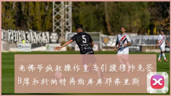 老佛爷疯狂操作皇马引援穆帅免签B席和科纳特再购库库邓弗里斯