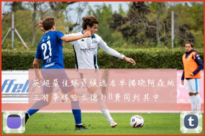英超最佳球员候选名单揭晓阿森纳三将争辉哈兰德与B费同列其中