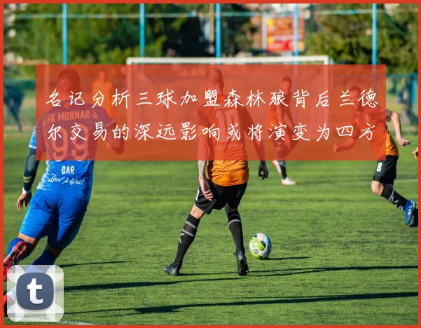 名记分析三球加盟森林狼背后兰德尔交易的深远影响或将演变为四方交易
