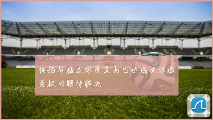 快船与猛龙球员交易已达成共识选秀权问题待解决