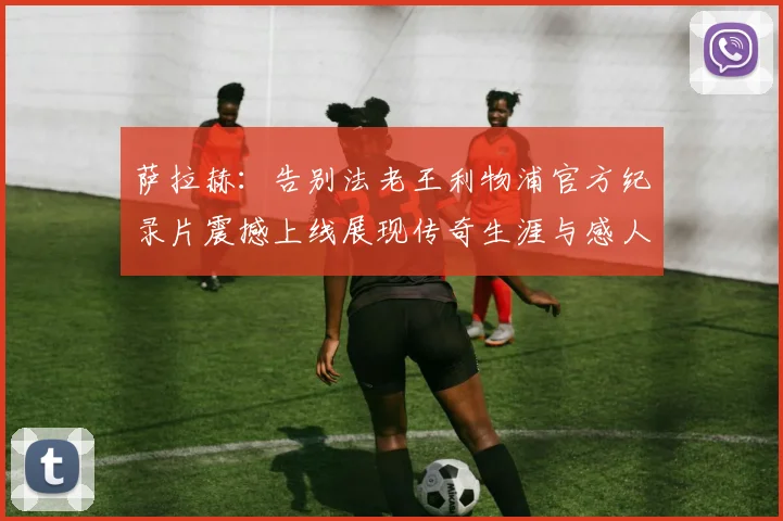 萨拉赫：告别法老王利物浦官方纪录片震撼上线展现传奇生涯与感人时刻
