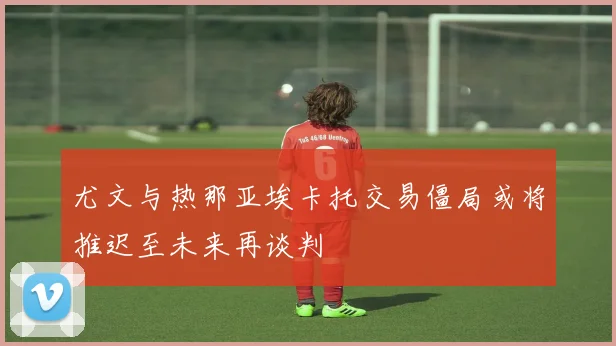尤文与热那亚埃卡托交易僵局或将推迟至未来再谈判