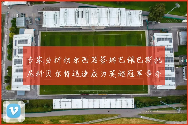 专家分析切尔西若签姆巴佩巴斯托尼科贝尔将迅速成为英超冠军争夺者