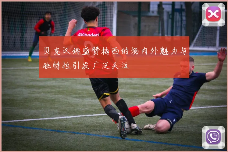 贝克汉姆盛赞梅西的场内外魅力与独特性引发广泛关注