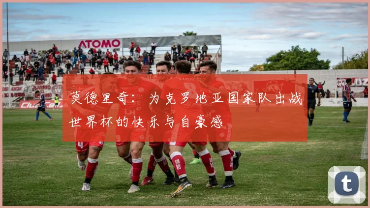 莫德里奇：为克罗地亚国家队出战世界杯的快乐与自豪感