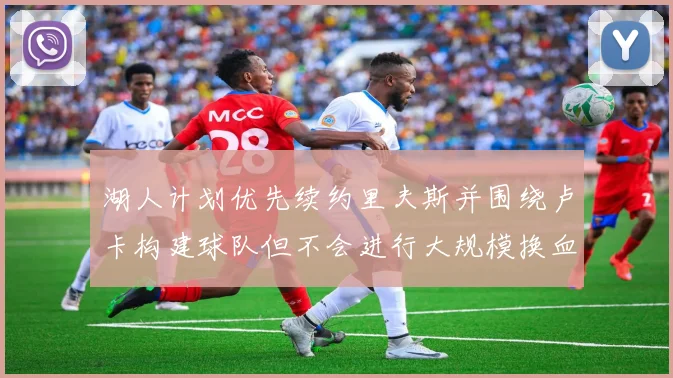 湖人计划优先续约里夫斯并围绕卢卡构建球队但不会进行大规模换血