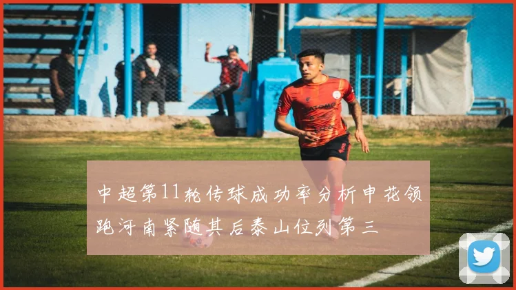 中超第11轮传球成功率分析申花领跑河南紧随其后泰山位列第三