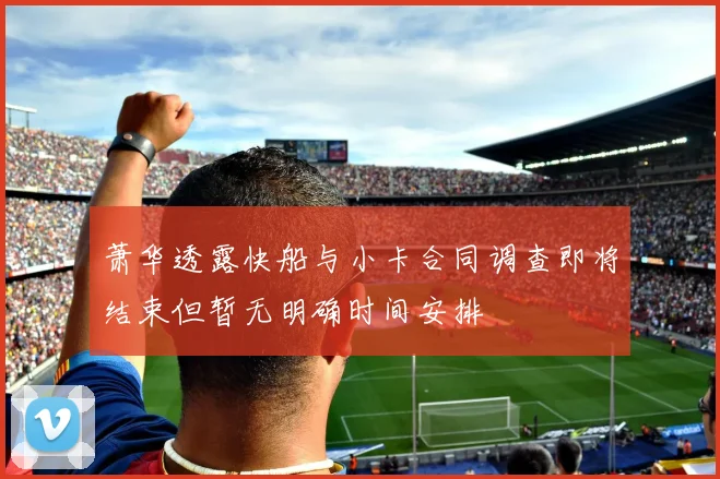 萧华透露快船与小卡合同调查即将结束但暂无明确时间安排