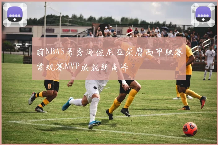 前NBA5号秀海佐尼亚荣膺西甲联赛常规赛MVP成就新高峰