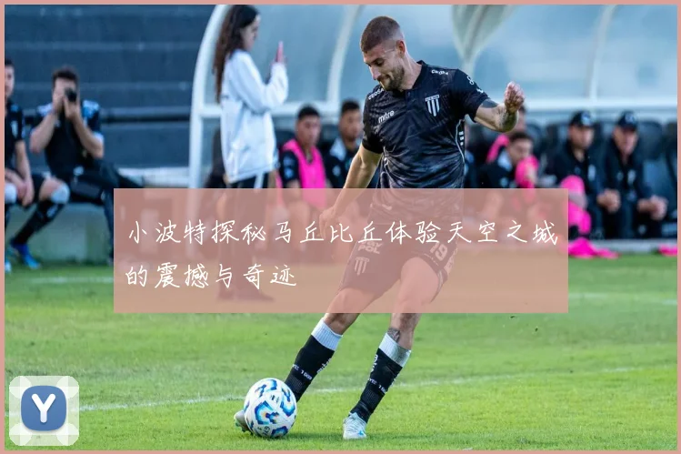 小波特探秘马丘比丘体验天空之城的震撼与奇迹