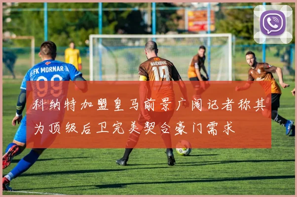 科纳特加盟皇马前景广阔记者称其为顶级后卫完美契合豪门需求