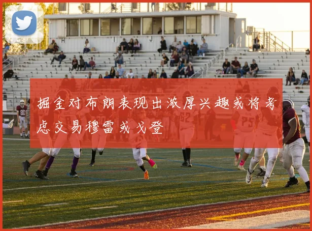 掘金对布朗表现出浓厚兴趣或将考虑交易穆雷或戈登