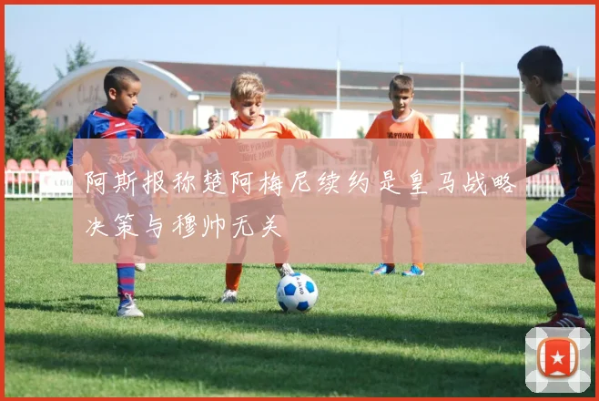阿斯报称楚阿梅尼续约是皇马战略决策与穆帅无关