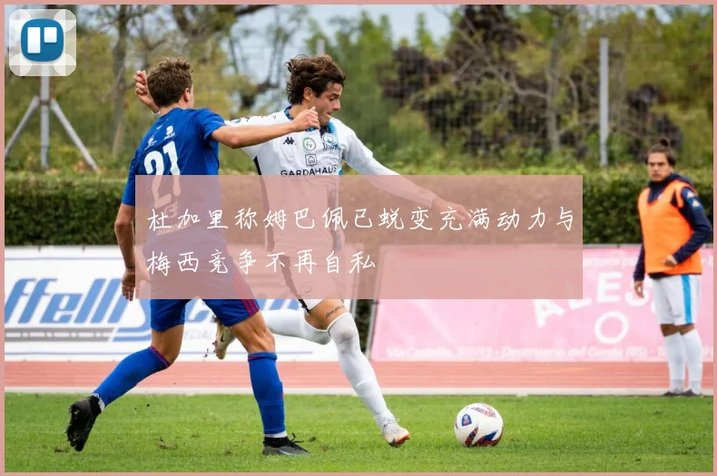 杜加里称姆巴佩已蜕变充满动力与梅西竞争不再自私