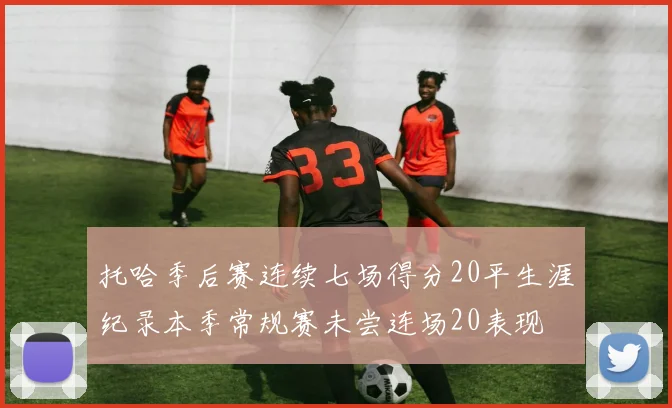 托哈季后赛连续七场得分20平生涯纪录本季常规赛未尝连场20表现