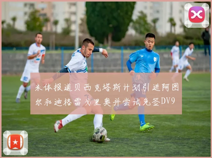 米体报道贝西克塔斯计划引进阿图尔和迪格雷戈里奥并尝试免签DV9